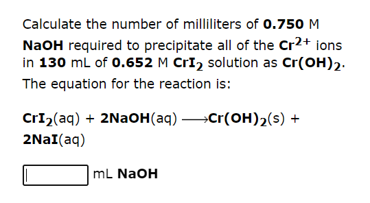 Calculate the number of milliliters of 0.750 M
NaOH required to precipitate all of the Cr2+ ions
in 130 mL of 0.652 M CrI₂ solution as Cr(OH)2.
The equation for the reaction is:
CrI₂(aq) + 2NaOH(aq) →→→→Cr(OH)₂(s) +
2NaI(aq)
mL NaOH