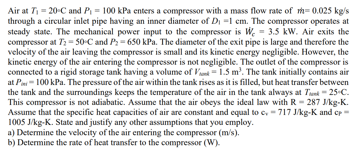Air at T₁ = 20°C and P₁ = 100 kPa enters a compressor with a mass flow rate of m= 0.025 kg/s
through a circular inlet pipe having an inner diameter of D₁ =1 cm. The compressor operates at
steady state. The mechanical power input to the compressor is W 3.5 kW. Air exits the
compressor at T₂ = 50°C and P₂ = 650 kPa. The diameter of the exit pipe is large and therefore the
velocity of the air leaving the compressor is small and its kinetic energy negligible. However, the
kinetic energy of the air entering the compressor is not negligible. The outlet of the compressor is
connected to a rigid storage tank having a volume of Vtank = 1.5 m³. The tank initially contains air
at Pini = 100 kPa. The pressure of the air within the tank rises as it is filled, but heat transfer between
the tank and the surroundings keeps the temperature of the air in the tank always at Ttank = 25°C.
This compressor is not adiabatic. Assume that the air obeys the ideal law with R = 287 J/kg-K.
Assume that the specific heat capacities of air are constant and equal to cv = 717 J/kg-K and cp =
1005 J/kg-K. State and justify any other assumptions that you employ.
a) Determine the velocity of the air entering the compressor (m/s).
b) Determine the rate of heat transfer to the compressor (W).
=