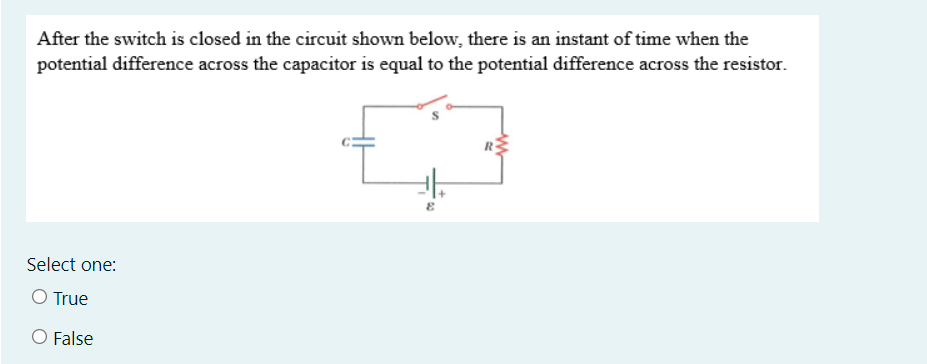 After the switch is closed in the circuit shown below, there is an instant of time when the
potential difference across the capacitor is equal to the potential difference across the resistor.
Select one:
O True
O False
