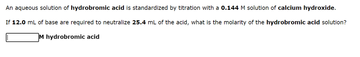An aqueous solution of hydrobromic acid is standardized by titration with a 0.144 M solution of calcium hydroxide.
If 12.0 mL of base are required to neutralize 25.4 mL of the acid, what is the molarity of the hydrobromic acid solution?
M hydrobromic acid