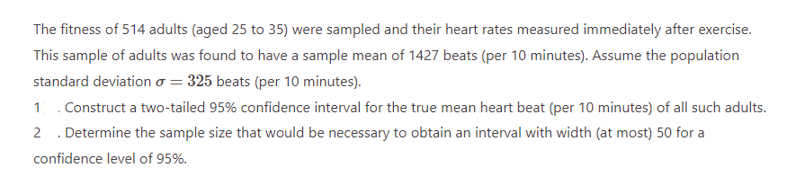 The fitness of 514 adults (aged 25 to 35) were sampled and their heart rates measured immediately after exercise.
This sample of adults was found to have a sample mean of 1427 beats (per 10 minutes). Assume the population
standard deviation o = 325 beats (per 10 minutes).
1 Construct a two-tailed 95% confidence interval for the true mean heart beat (per 10 minutes) of all such adults.
2. Determine the sample size that would be necessary to obtain an interval with width (at most) 50 for a
confidence level of 95%.