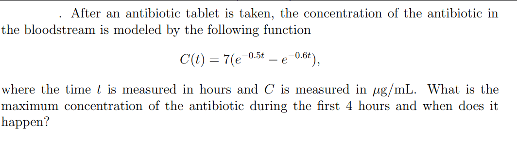 After an antibiotic tablet is taken, the concentration of the antibiotic in
the bloodstream is modeled by the following function
C(t) = 7(e-0.5t
e-0.6t),
where the time t is measured in hours and C is measured in ug/mL. What is the
maximum concentration of the antibiotic during the first 4 hours and when does it
happen?
