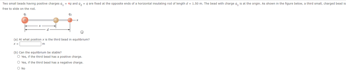 Two small beads having positive charges q, = 4q and q, = q are fixed at the opposite ends of a horizontal insulating rod of lengthd = 1.50 m. The bead with charge q, is at the origin. As shown in the figure below, a third small, charged bead is
free to slide on the rod.
92
(a) At what position x is the third bead in equilibrium?
X =
m
(b) Can the equilibrium be stable?
O Yes, if the third bead has a positive charge.
O Yes, if the third bead has a negative charge.
O No
