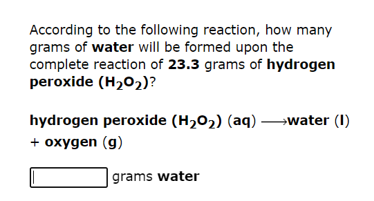 According to the following reaction, how many
grams of water will be formed upon the
complete reaction of 23.3 grams of hydrogen
peroxide (H₂O2)?
hydrogen peroxide (H₂O₂) (aq) →→→→water (1)
+ oxygen (g)
grams water
