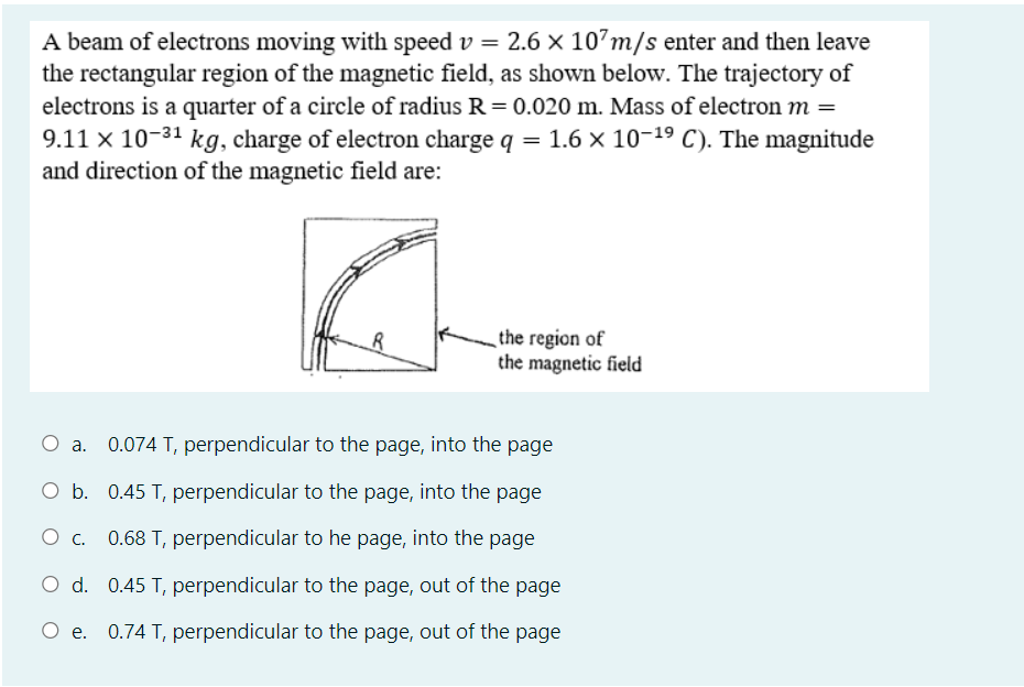 A beam of electrons moving with speed v = 2.6 × 10’m/s enter and then leave
the rectangular region of the magnetic field, as shown below. The trajectory of
electrons is a quarter of a circle of radius R = 0.020 m. Mass of electron m =
9.11 x 10-31 kg, charge of electron charge q = 1.6 x 10-19 C). The magnitude
and direction of the magnetic field are:
the region of
the magnetic field
0.074 T, perpendicular to the page, into the page
O b. 0.45 T, perpendicular to the page, into the page
0.68 T, perpendicular to he page, into the page
O d. 0.45 T, perpendicular to the page, out of the page
e. 0.74 T, perpendicular to the page, out of the page
