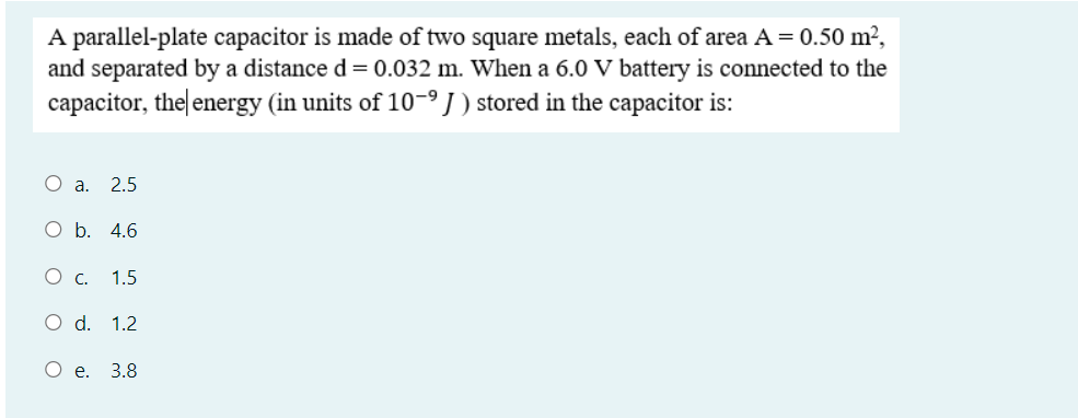 A parallel-plate capacitor is made of two square metals, each of area A= 0.50 m?,
and separated by a distance d = 0.032 m. When a 6.0 V battery is connected to the
capacitor, the energy (in units of 10-I) stored in the capacitor is:
O a.
2.5
O b. 4.6
1.5
O d. 1.2
О е. 3.8
