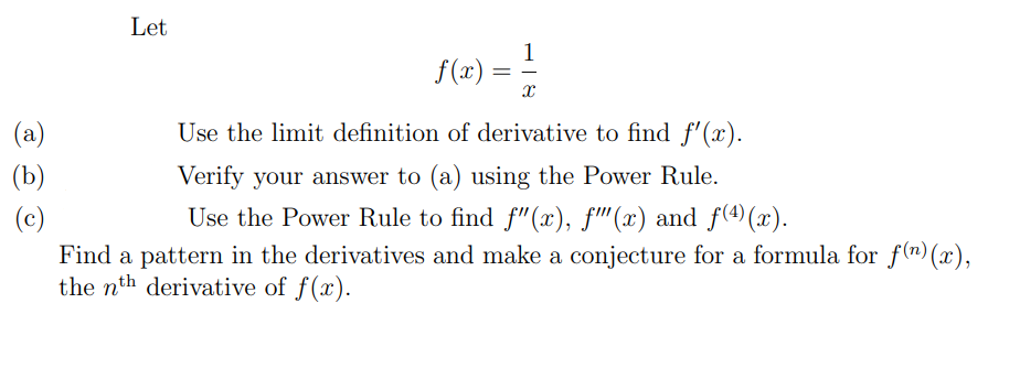 Let
1
f(x) =
(a)
Use the limit definition of derivative to find f'(x).
(b)
Verify your answer to (a) using the Power Rule.
Use the Power Rule to find f" (x), f'(x) and f(4)(x).
(c)
Find a pattern in the derivatives and make a conjecture for a formula for f (n) (x),
the nth derivative of f(x).
