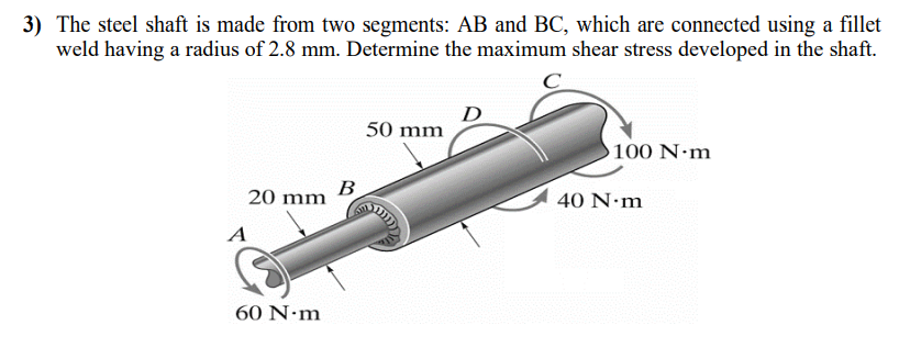 3) The steel shaft is made from two segments: AB and BC, which are connected using a fillet
weld having a radius of 2.8 mm. Determine the maximum shear stress developed in the shaft.
20 mm
A
60 N.m
B
50 mm
m
100 N·m
40 N.m