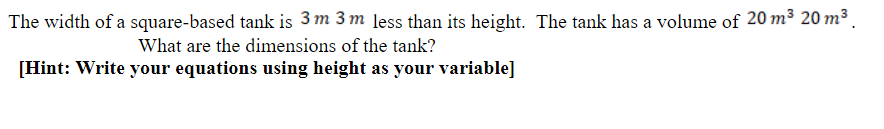 The width of a square-based tank is 3 m 3 m less than its height. The tank has a volume of 20 m³ 20 m³ .
What are the dimensions of the tank?
[Hint: Write your equations using height as your variable]
