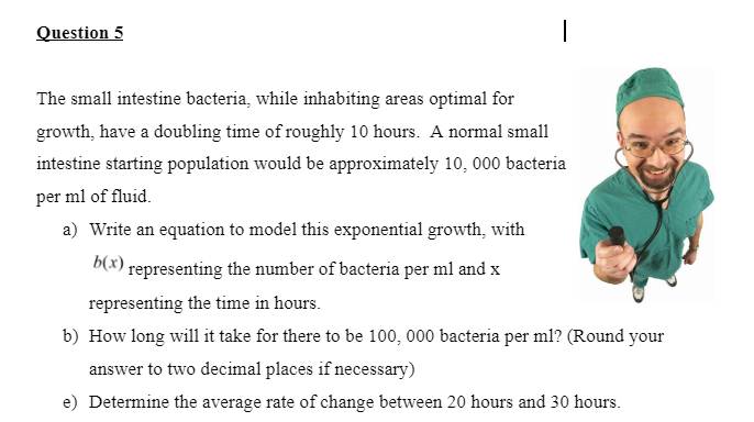 Question 5
The small intestine bacteria, while inhabiting areas optimal for
growth, have a doubling time of roughly 10 hours. A normal small
intestine starting population would be approximately 10, 000 bacteria
per ml of fluid.
a) Write an equation to model this exponential growth, with
b(x) representing the number of bacteria per ml and x
representing the time in hours.
b) How long will it take for there to be 100, 000 bacteria per ml? (Round your
answer to two decimal places if necessary)
e) Determine the average rate of change between 20 hours and 30 hours.
