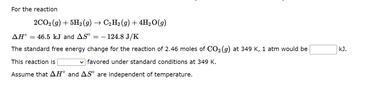 For the reaction
2CO2 (g) + 5H2(g) → C2H₂ (9) + 4H₂O(g)
AH° = 46.5 kJ and AS° = 124.8 J/K
The standard free energy change for the reaction of 2.46 moles of CO₂(g) at 349 K, 1 atm would be
favored under standard conditions at 349 K.
This reaction is
Assume that AH and AS are independent of temperature.
kJ.