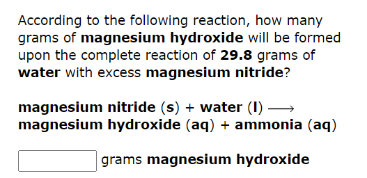 According to the following reaction, how many
grams of magnesium hydroxide will be formed
upon the complete reaction of 29.8 grams of
water with excess magnesium nitride?
magnesium nitride (s) + water (1)→→→→→→→
magnesium hydroxide (aq) + ammonia (aq)
grams magnesium hydroxide