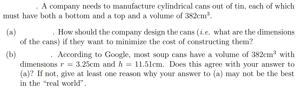 A company needs to manufacture cylindrical cans out of tin, each of which
must have both a bottom and a top and a volume of 382cm³.
(a)
of the cans) if they want to minimize the cost of constructing them?
How should the company design the cans (i.e. what are the dimensions
(b)
dimensions r =
According to Google, most soup cans have a volume of 382cm³ with
11.51cm. Does this agree with your answer to
(a)? If not, give at least one reason why your answer to (a) may not be the best
3.25cm and h
in the "real world".
