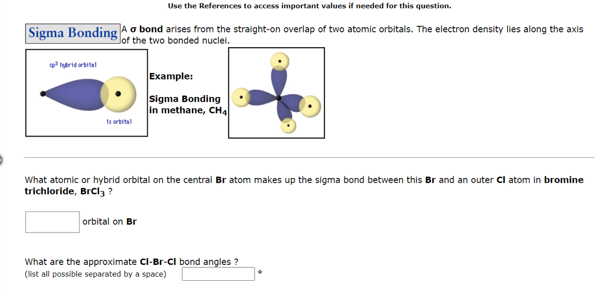 Sigma Bonding
sp3 hybrid orbital
A o bond arises from the straight-on overlap of two atomic orbitals. The electron density lies along the axis
of the two bonded nuclei.
1s orbital
Use the References to access important values if needed for this question.
orbital on Br
Example:
Sigma Bonding
in methane, CH4
What atomic or hybrid orbital on the central Br atom makes up the sigma bond between this Br and an outer CI atom in bromine
trichloride, BrCl3 ?
What are the approximate Cl-Br-CI bond angles ?
(list all possible separated by a space)
O