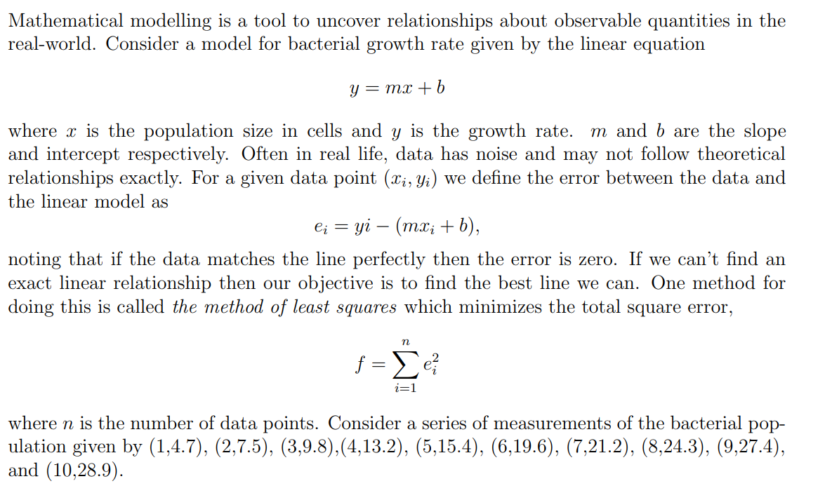 Mathematical modelling is a tool to uncover relationships about observable quantities in the
real-world. Consider a model for bacterial growth rate given by the linear equation
y = mx + b
where is the population size in cells and y is the growth rate. m and b are the slope
and intercept respectively. Often in real life, data has noise and may not follow theoretical
relationships exactly. For a given data point (xi, yi) we define the error between the data and
the linear model as
ei = yi - (mx₂ + b),
noting that if the data matches the line perfectly then the error is zero. If we can't find an
exact linear relationship then our objective is to find the best line we can. One method for
doing this is called the method of least squares which minimizes the total square error,
n
f=Σe ²
i=1
where n is the number of data points. Consider a series of measurements of the bacterial pop-
ulation given by (1,4.7), (2,7.5), (3,9.8),(4,13.2), (5,15.4), (6,19.6), (7,21.2), (8,24.3), (9,27.4),
and (10,28.9).