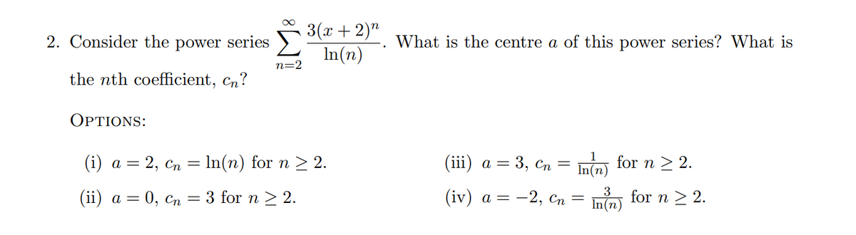 3(x + 2)"
In(n)
2. Consider the power series
What is the centre a of this power series? What is
n=2
the nth coefficient, Cn?
OPTIONS:
(i) а — 2, сп — In(n) for n > 2.
(iii) a = 3, Cn = Inm) for n > 2.
(ii) а — 0, Сп
3 for n > 2.
(iv) а — — 2, Сп
3
for n > 2.
In(n)

