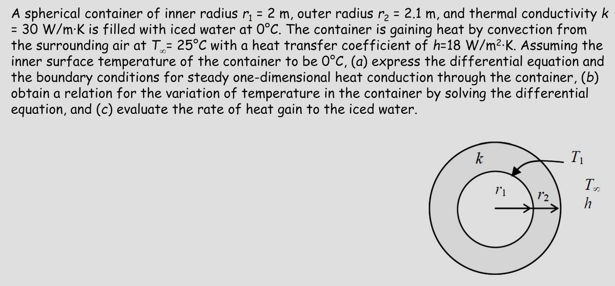 A spherical container of inner radius r₁ = 2 m, outer radius r₂ = 2.1 m, and thermal conductivity k
= 30 W/mK is filled with iced water at 0°C. The container is gaining heat by convection from
the surrounding air at T = 25°C with a heat transfer coefficient of h=18 W/m²K. Assuming the
inner surface temperature of the container to be 0°C, (a) express the differential equation and
the boundary conditions for steady one-dimensional heat conduction through the container, (b)
obtain a relation for the variation of temperature in the container by solving the differential
equation, and (c) evaluate the rate of heat gain to the iced water.
k
T₁
T.
8
11
12
h