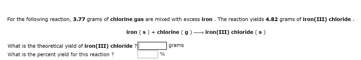 For the following reaction, 3.77 grams of chlorine gas are mixed with excess iron. The reaction yields 4.82 grams of iron(III) chloride.
iron (s) + chlorine (g) →→→→→→→iron(III) chloride (s)
grams
What is the theoretical yield of iron(III) chloride
What is the percent yield for this reaction ?
%