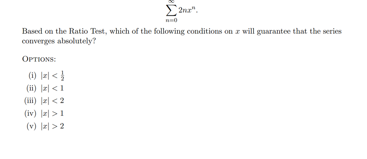 E 2na".
n=0
Based on the Ratio Test, which of the following conditions on x will guarantee that the series
converges absolutely?
ΟPTIONS:
(i) |æ| < !
2
(ii) |x| < 1
(iii) |æ| < 2
(iv) |x| > 1
(v) |æ| > 2
