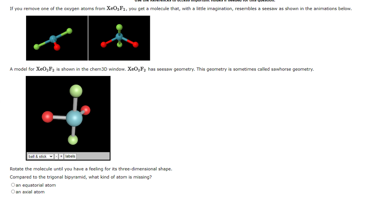 If you remove one of the oxygen atoms from XeO3 F2, you get a molecule that, with a little imagination, resembles a seesaw as shown in the animations below.
A model for XeO2F2 is shown in the chem3D window. XeO₂F2 has seesaw geometry. This geometry is sometimes called sawhorse geometry.
ball & stick - + labels
Rotate the molecule until you have a feeling for its three-dimensional shape.
Compared to the trigonal bipyramid, what kind of atom is missing?
Oan equatorial atom
Oan axial atom