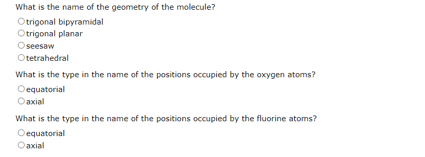 What is the name of the geometry of the molecule?
Otrigonal bipyramidal
Otrigonal planar
seesaw
Otetrahedral
What is the type in the name of the positions occupied by the oxygen atoms?
O equatorial
O axial
What is the type in the name of the positions occupied by the fluorine atoms?
equatorial
O axial
