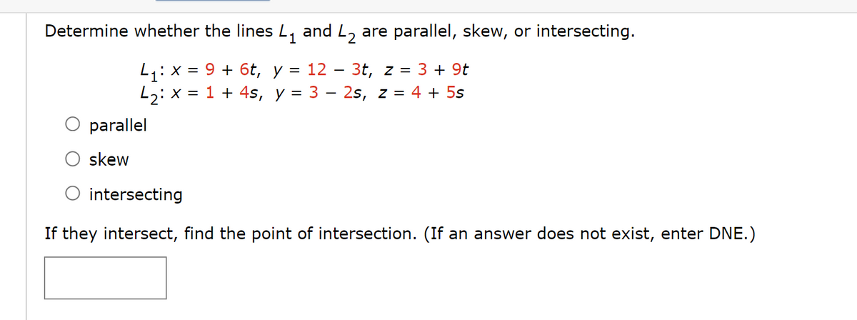 Determine whether the lines L₁ and L₂ are parallel, skew, or intersecting.
1
4₁: x =
=
9 + 6t, y 12 3t, z = 3 + 9t
L₂: x = 1 + 4s, y = 3 – 2s, z = 4 + 5s
parallel
skew
intersecting
If they intersect, find the point of intersection. (If an answer does not exist, enter DNE.)