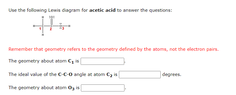 Use the following Lewis diagram for acetic acid to answer the questions:
10:
1
H
C
H
2
-H
Remember that geometry refers to the geometry defined by the atoms, not the electron pairs.
The geometry about atom C₁ is
The ideal value of the C-C-O angle at atom C₂ is
The geometry about atom 03 is
degrees.