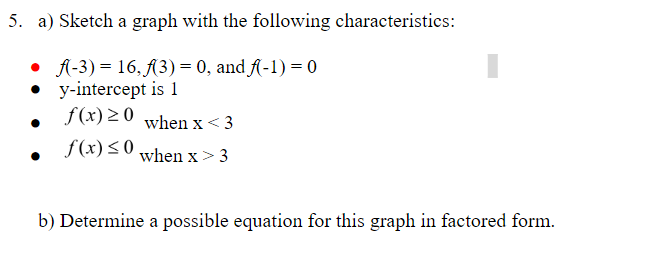 5. a) Sketch a graph with the following characteristics:
• A-3) = 16, A3) = 0, and A-1) = 0
y-intercept is 1
f(x) 20 when x< 3
f(x) <0
when x> 3
b) Determine a possible equation for this graph in factored form.
