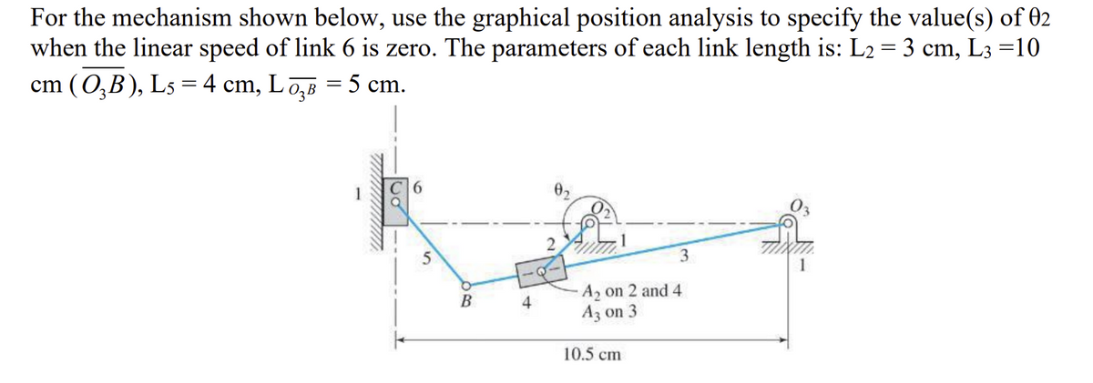 For the mechanism shown below, use the graphical position analysis to specify the value(s) of 02
when the linear speed of link 6 is zero. The parameters of each link length is: L2 = 3 cm, L3 =10
cm (O₂B), L5 = 4 cm, L σ₂³ = 5 cm.
//////////////////
5
B
4
0₂
2
3
A₂ on 2 and 4
A3 on 3
10.5 cm