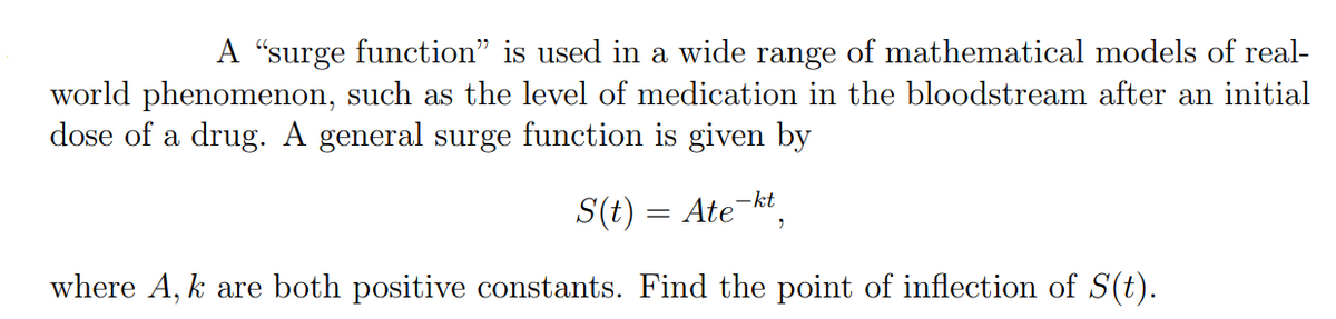 A "surge function" is used in a wide range of mathematical models of real-
world phenomenon, such as the level of medication in the bloodstream after an initial
dose of a drug. A general surge function is given by
-kt
S(t) = Ate
where A, k are both positive constants. Find the point of inflection of S(t).
