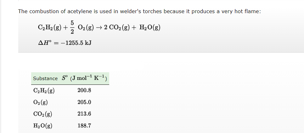 The combustion of acetylene is used in welder's torches because it produces a very hot flame:
5
C₂ H2(g) + O2(g) → 2 CO₂ (g) + H₂O(g)
AH = -1255.5 kJ
Substance Sº (J mol-¹ K-¹)
C₂ H₂(g)
200.8
O₂(g)
CO₂(g)
H₂O(g)
205.0
213.6
188.7