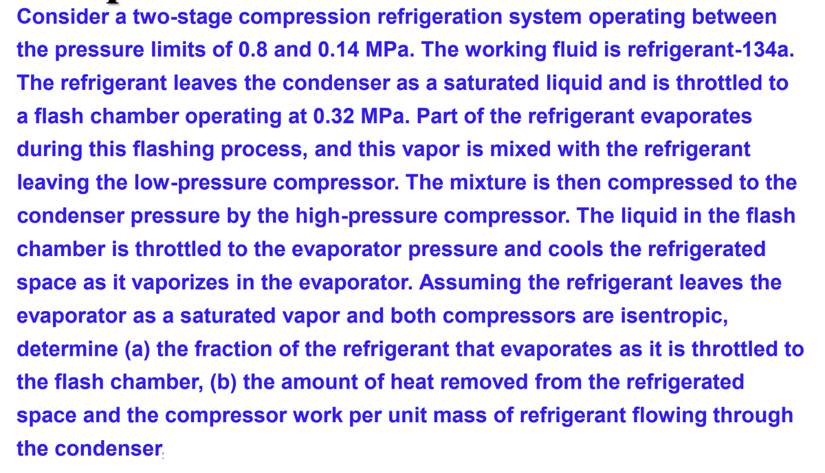 Consider a two-stage compression refrigeration system operating between
the pressure limits of 0.8 and 0.14 MPa. The working fluid is refrigerant-134a.
The refrigerant leaves the condenser as a saturated liquid and is throttled
a flash chamber operating at 0.32 MPa. Part of the refrigerant evaporates
during this flashing process, and this vapor is mixed with the refrigerant
leaving the low-pressure compressor. The mixture is then compressed to the
condenser pressure by the high-pressure compressor. The liquid in the flash
chamber is throttled to the evaporator pressure and cools the refrigerated
space as it vaporizes in the evaporator. Assuming the refrigerant leaves the
evaporator as a saturated vapor and both compressors are isentropic,
determine (a) the fraction of the refrigerant that evaporates as it is throttled to
the flash chamber, (b) the amount of heat removed from the refrigerated
space and the compressor work per unit mass of refrigerant flowing through
the condenser.