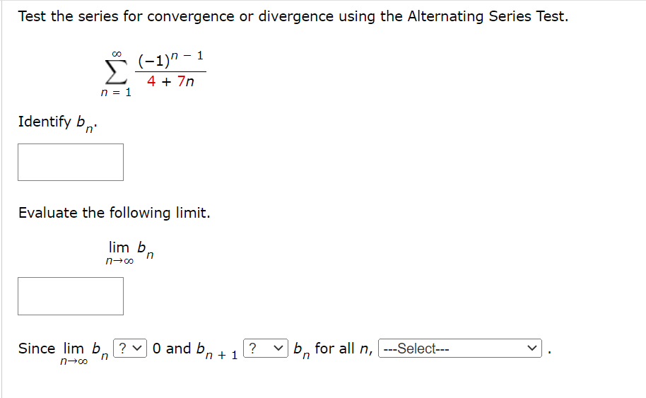 Test the series for convergence or divergence using the Alternating Series Test.
(-1)" -
1
Σ
4 + 7n
n = 1
Identify b,
Evaluate the following limit.
lim b.
'n
Since lim b
?
O and b, +1?
v b, for all n, ---Select---
>
