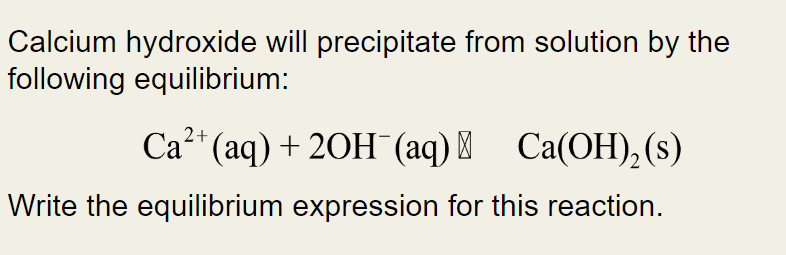 Calcium hydroxide will precipitate from solution by the
following equilibrium:
2+
Ca²+ (aq) + 2OH(aq) + Ca(OH)₂ (s)
Write the equilibrium expression for this reaction.