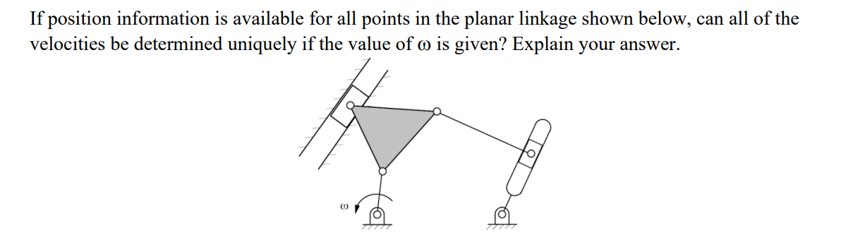If position information is available for all points in the planar linkage shown below, can all of the
velocities be determined uniquely if the value of oo is given? Explain your answer.
(0)