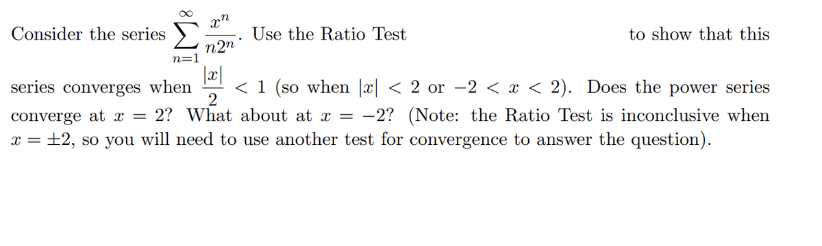 Consider the series
Use the Ratio Test
to show that this
n2n
n=1
|x|
< 1 (so when |x| < 2 or –2 < x < 2). Does the power series
2
series converges when
converge at x =
2? What about at x = -2? (Note: the Ratio Test is inconclusive when
x = +2, so you will need to use another test for convergence to answer the question).
