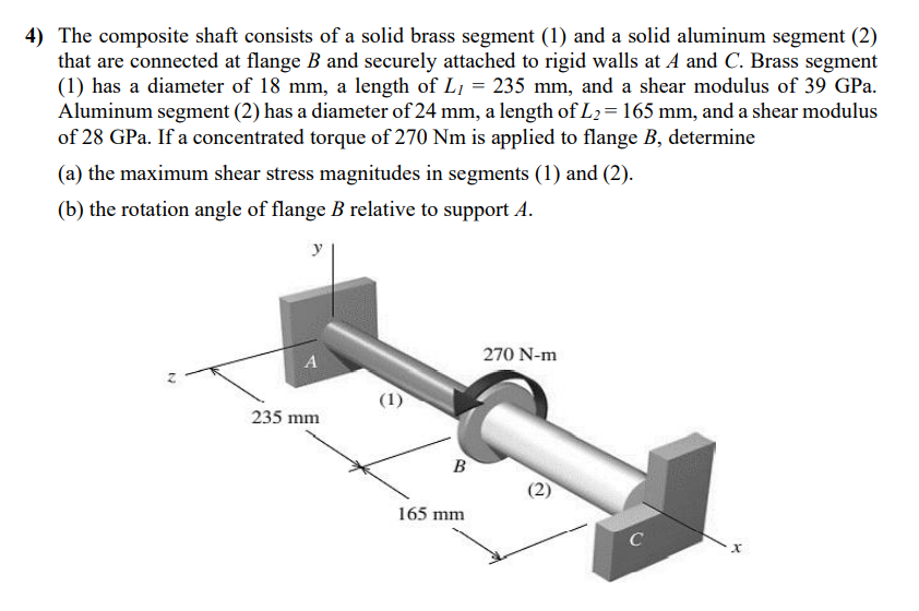 4) The composite shaft consists of a solid brass segment (1) and a solid aluminum segment (2)
that are connected at flange B and securely attached to rigid walls at A and C. Brass segment
(1) has a diameter of 18 mm, a length of L₁ = 235 mm, and a shear modulus of 39 GPa.
Aluminum segment (2) has a diameter of 24 mm, a length of L₂ = 165 mm, and a shear modulus
of 28 GPa. If a concentrated torque of 270 Nm is applied to flange B, determine
(a) the maximum shear stress magnitudes in segments (1) and (2).
(b) the rotation angle of flange B relative to support A.
N
y
A
235 mm
(1)
B
165 mm
270 N-m
(2)
C
x