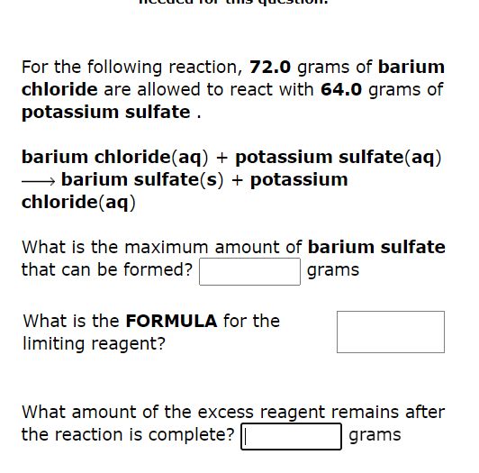For the following reaction, 72.0 grams of barium
chloride are allowed to react with 64.0 grams of
potassium sulfate.
barium chloride(aq) + potassium sulfate(aq)
→→→→→barium sulfate(s) + potassium
chloride (aq)
What is the maximum amount of barium sulfate
that can be formed?
grams
What is the FORMULA for the
limiting reagent?
What amount of the excess reagent remains after
the reaction is complete?
grams