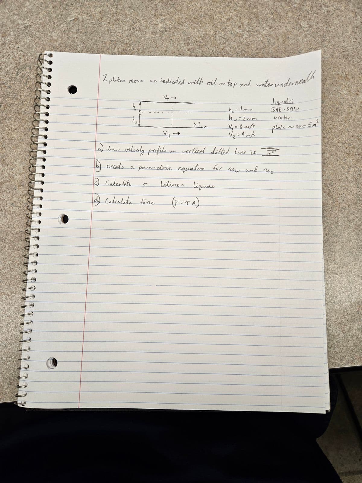 2 plates move
as
2 Calculate
d) Calculate force
↑
indicated with oil or top and water underneath
→
4~
V₁ →
a) draw velocity profile on vertical dotted line it. I
create a parametric equation
for Uw and no
h₁ = 1mm
hw=2mm
V₁ = 8 m/s
V₁ = 4 m/s
between liquido
(F=TA)
liquids:
SAE-SOW
water
plate
area=
2
5m²