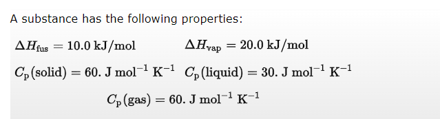 A substance has the following properties:
AHfus 10.0 kJ/mol
AHvap=20.0 kJ/mol
Cp (solid) = 60. J mol-¹ K-¹ Cp (liquid) = 30. J mol-¹ K-¹
Cp (gas) = 60. J mol-¹
K-¹
=