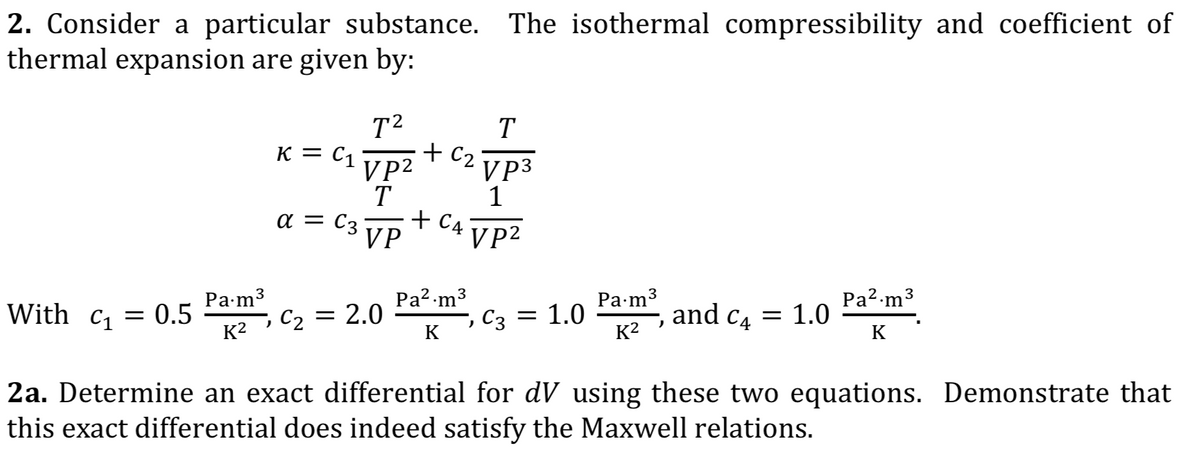 2. Consider a particular substance. The isothermal compressibility and coefficient of
thermal expansion are given by:
T2
K = C1
VP2
T
a = C3°
VP
T
+ C2
VP3
1
+ C4
VP2
Pa-m3
C2 = 2.0
Pa2-m3
, C3
Pa-m3
1.0
Pa2-m3
With c, = 0.5
K2
and c4 = 1.0
K
K
K2
2a. Determine an exact differential for dV using these two equations. Demonstrate that
this exact differential does indeed satisfy the Maxwell relations.
