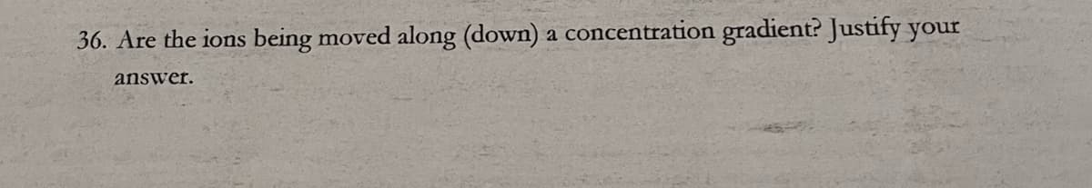 36. Are the ions being moved along (down) a concentration gradient? Justify your
answer.