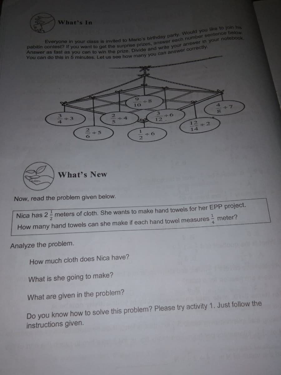 Everyone in is invited to birthday Would you to his
Answer as fast as can to win the Divide and in your notebook.
pabitin If you want to the each below.
You can do in 5 Let us see you correctly.
What's In
4
+3
2.
+4
+2
14
9+
What's New
Now, read the problem given below.
Nica has 2 meters of cloth. She wants to make hand towels for her EPP project.
How many hand towels can she make if each hand towel measures - meter?
Analyze the problem.
How much cloth does Nica have?
What is she going to make?
What are given in the problem?
Do you know how to solve this problem? Please try activity 1. Just follow the
instructions given.
