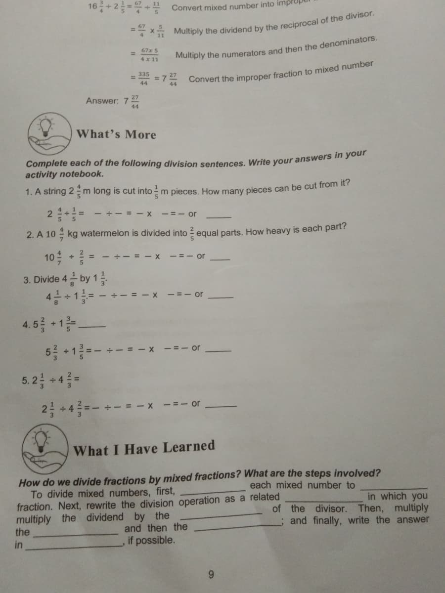 16+2 =+ Convert mixed number into impl
* Multiply the dividend by the reciprocal of the divisor.
67x 5
%3D
4 x 11
Multiply the numerators and then the denominators.
335
%3D
= 7
44
27
Answer: 7
44
What's More
Complete each of the following division sentences, Write your answers in your
activity notebook.
1. A string 2 -m long is cut into - m pieces. How many pieces can be cut from it?
2승+
+- = - x
-= - or
5
2. A 10 kg watermelon is divided into ? egual parts. How heavy is each part?
10 =
금 by 1를
4금+1= - + - = -x
- = - x
-=- or
3. Divide 4
-= - or
4.5를 1층
5를 +1-+=-x
-=- or
5.2금 +4름-
2층 +4층=- +- = -x -=-or
What I Have Learned
How do we divide fractions by mixed fractions? What are the steps involved?
To divide mixed numbers, first,
fraction. Next, rewrite the division operation as a related
multiply the dividend by the
the
each mixed number to
in which you
of the divisor. Then, multiply
; and finally, write the answer
and then the
in
,if possible.
9.
