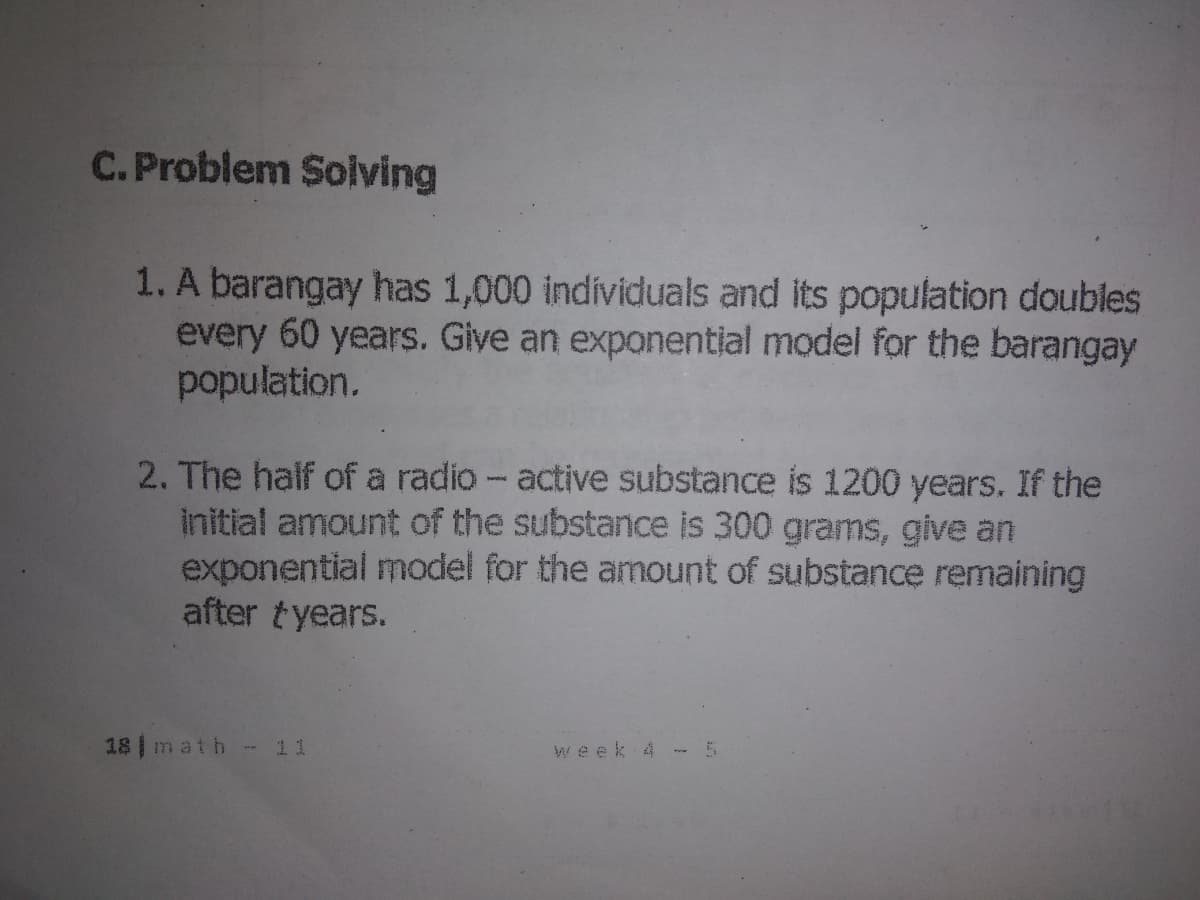 C.Problem Solving
1. A barangay has 1,000 individuals and its population doubles
every 60 years. Give an exponential model for the barangay
population.
2. The half of a radio - active substance is 1200 years. If the
initial amount of the substance is 300 grams, give an
exponential model for the amount of substance remaining
after tyears.
18 math - 11
Week 4
