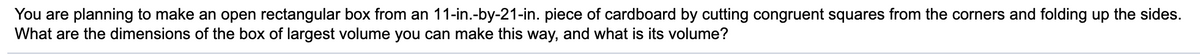 You are planning to make an open rectangular box from an 11-in.-by-21-in. piece of cardboard by cutting congruent squares from the corners and folding up the sides.
What are the dimensions of the box of largest volume you can make this way, and what is its volume?
