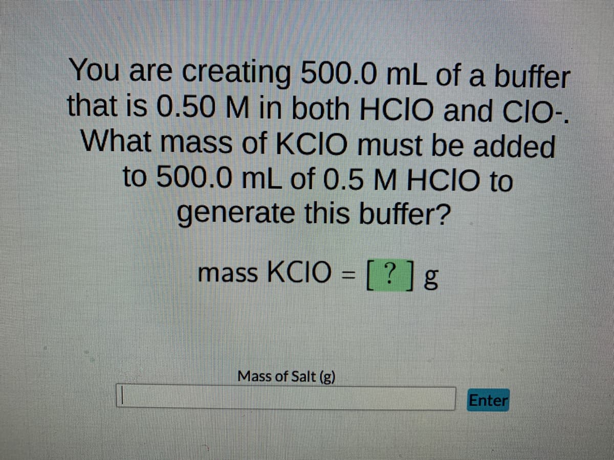 You are creating 500.0 mL of a buffer
that is 0.50 M in both HCIO and CIO-.
What mass of KCIO must be added
to 500.0 mL of 0.5 M HCIO to
generate this buffer?
mass KCIO = [?] g
Mass of Salt (g)
Enter