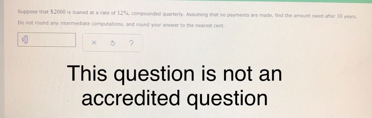 Suppose that $2000 is loaned at a rate of 12%, compounded quarterly. Assuming that no payments are made, find the amount owed after 10 years.
Do not round any intermediate computations, and round your answer to the nearest cent.
This question is not an
accredited question
