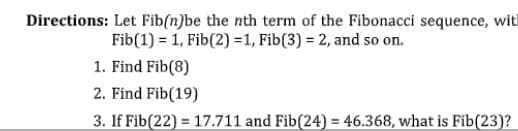 Directions: Let Fib(n)be the nth term of the Fibonacci sequence, with
Fib(1) = 1, Fib(2) =1, Fib(3) = 2, and so on.
1. Find Fib(8)
2. Find Fib(19)
3. If Fib(22) = 17.711 and Fib(24) = 46.368, what is Fib(23)?
%3D
