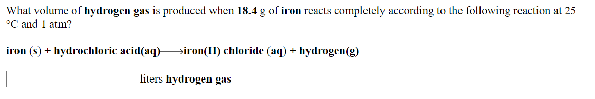 What volume of hydrogen gas is produced when 18.4 g of iron reacts completely according to the following reaction at 25
°C and 1 atm?
iron (s) + hydrochloric acid(aq)
→iron(II) chloride (aq) + hydrogen(g)
liters hydrogen gas
